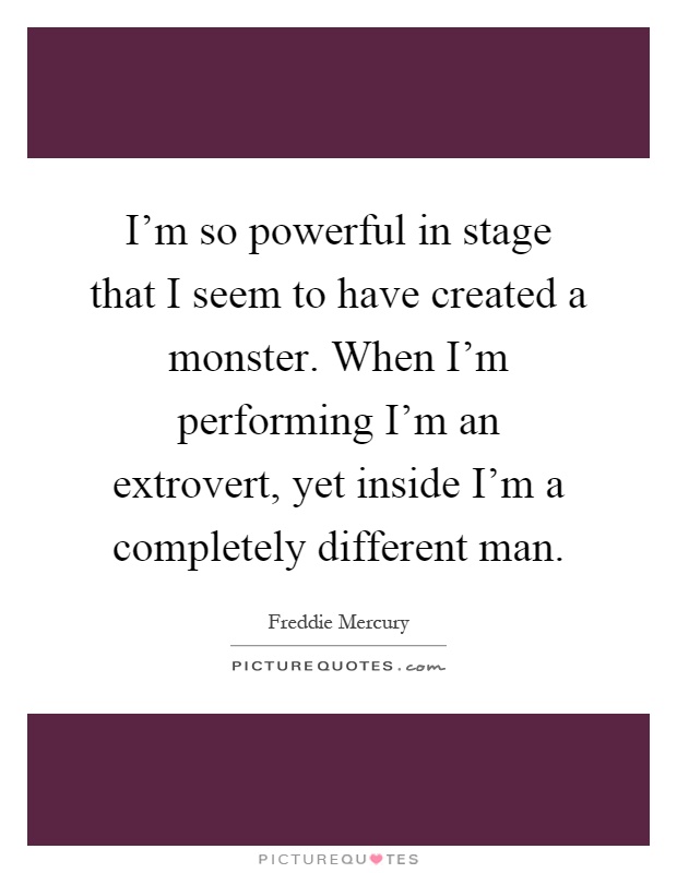 I'm so powerful in stage that I seem to have created a monster. When I'm performing I'm an extrovert, yet inside I'm a completely different man Picture Quote #1