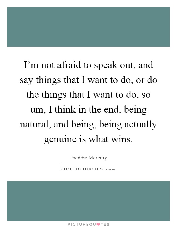 I'm not afraid to speak out, and say things that I want to do, or do the things that I want to do, so um, I think in the end, being natural, and being, being actually genuine is what wins Picture Quote #1