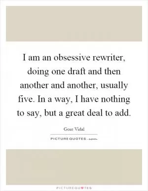 I am an obsessive rewriter, doing one draft and then another and another, usually five. In a way, I have nothing to say, but a great deal to add Picture Quote #1