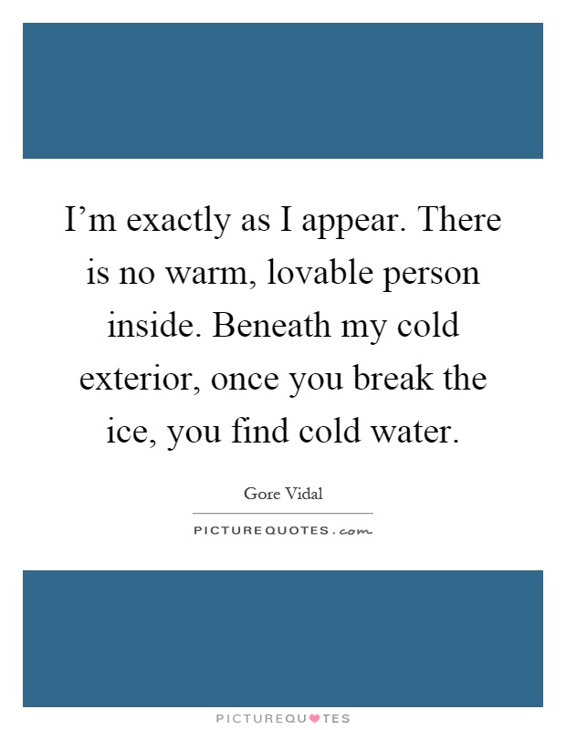 I'm exactly as I appear. There is no warm, lovable person inside. Beneath my cold exterior, once you break the ice, you find cold water Picture Quote #1