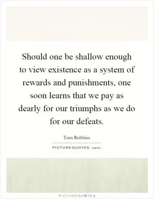 Should one be shallow enough to view existence as a system of rewards and punishments, one soon learns that we pay as dearly for our triumphs as we do for our defeats Picture Quote #1