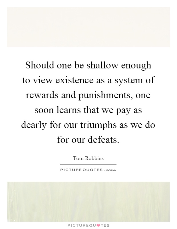 Should one be shallow enough to view existence as a system of rewards and punishments, one soon learns that we pay as dearly for our triumphs as we do for our defeats Picture Quote #1