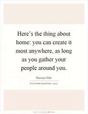 Here’s the thing about home: you can create it most anywhere, as long as you gather your people around you Picture Quote #1