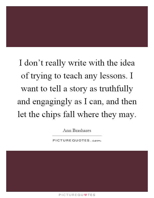 I don't really write with the idea of trying to teach any lessons. I want to tell a story as truthfully and engagingly as I can, and then let the chips fall where they may Picture Quote #1