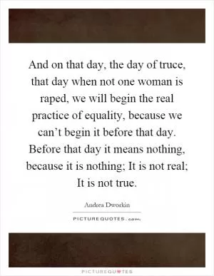 And on that day, the day of truce, that day when not one woman is raped, we will begin the real practice of equality, because we can’t begin it before that day. Before that day it means nothing, because it is nothing; It is not real; It is not true Picture Quote #1