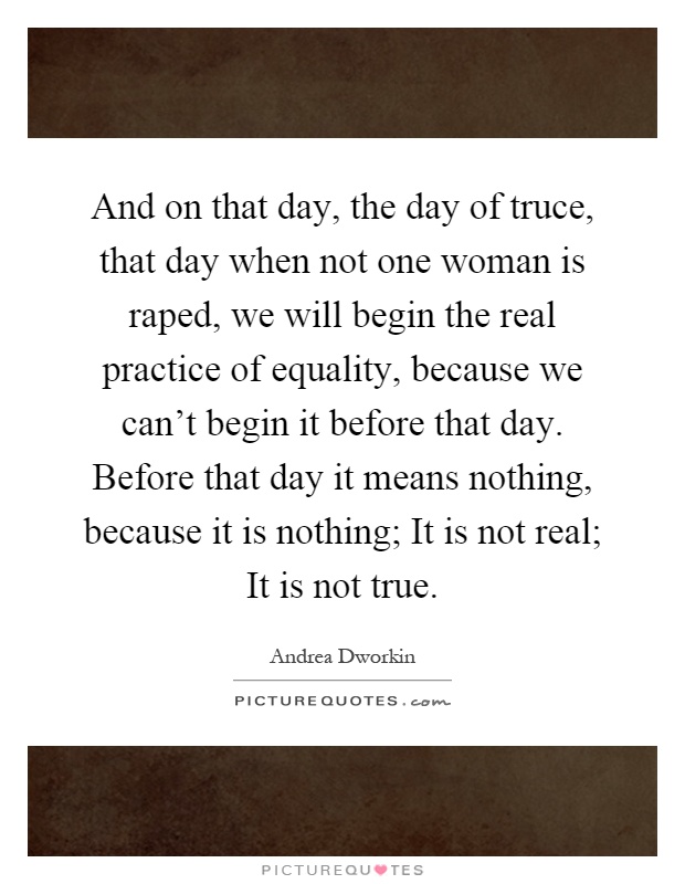 And on that day, the day of truce, that day when not one woman is raped, we will begin the real practice of equality, because we can't begin it before that day. Before that day it means nothing, because it is nothing; It is not real; It is not true Picture Quote #1