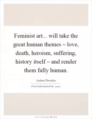 Feminist art... will take the great human themes – love, death, heroism, suffering, history itself – and render them fully human Picture Quote #1