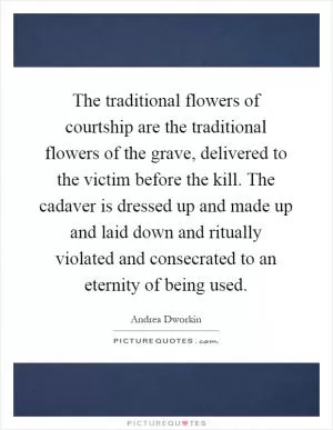 The traditional flowers of courtship are the traditional flowers of the grave, delivered to the victim before the kill. The cadaver is dressed up and made up and laid down and ritually violated and consecrated to an eternity of being used Picture Quote #1