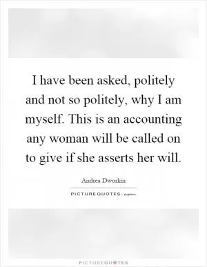 I have been asked, politely and not so politely, why I am myself. This is an accounting any woman will be called on to give if she asserts her will Picture Quote #1