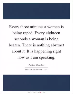 Every three minutes a woman is being raped. Every eighteen seconds a woman is being beaten. There is nothing abstract about it. It is happening right now as I am speaking Picture Quote #1