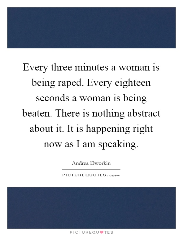 Every three minutes a woman is being raped. Every eighteen seconds a woman is being beaten. There is nothing abstract about it. It is happening right now as I am speaking Picture Quote #1