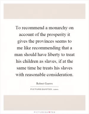 To recommend a monarchy on account of the prosperity it gives the provinces seems to me like recommending that a man should have liberty to treat his children as slaves, if at the same time he treats his slaves with reasonable consideration Picture Quote #1