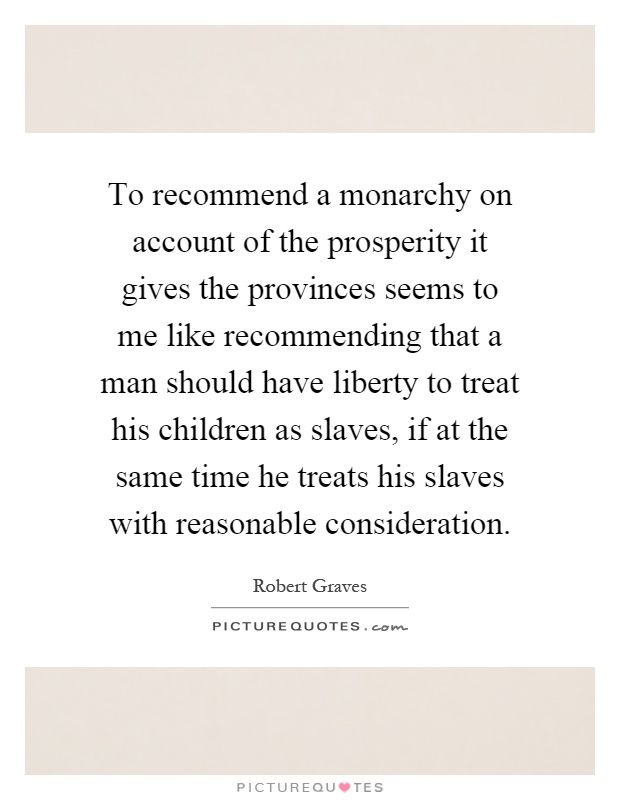 To recommend a monarchy on account of the prosperity it gives the provinces seems to me like recommending that a man should have liberty to treat his children as slaves, if at the same time he treats his slaves with reasonable consideration Picture Quote #1