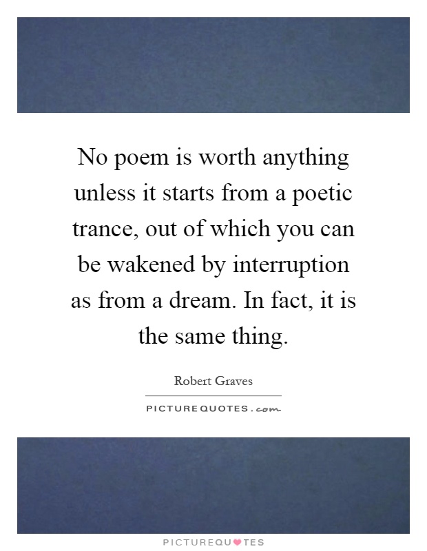 No poem is worth anything unless it starts from a poetic trance, out of which you can be wakened by interruption as from a dream. In fact, it is the same thing Picture Quote #1