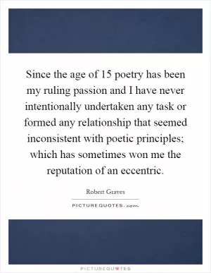 Since the age of 15 poetry has been my ruling passion and I have never intentionally undertaken any task or formed any relationship that seemed inconsistent with poetic principles; which has sometimes won me the reputation of an eccentric Picture Quote #1