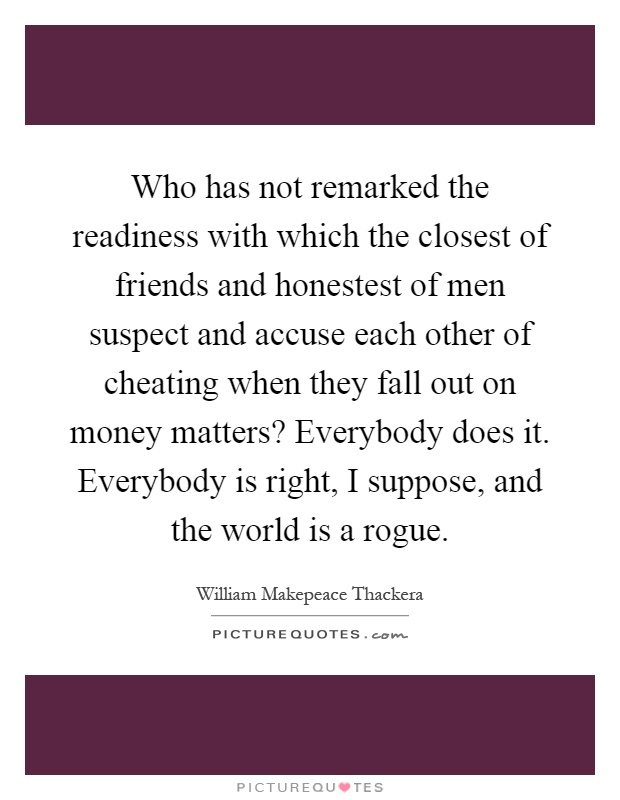 Who has not remarked the readiness with which the closest of friends and honestest of men suspect and accuse each other of cheating when they fall out on money matters? Everybody does it. Everybody is right, I suppose, and the world is a rogue Picture Quote #1