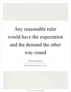 Any reasonable ruler would have the expectation and the demand the other way round Picture Quote #1