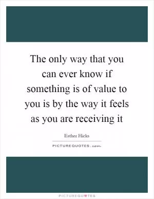 The only way that you can ever know if something is of value to you is by the way it feels as you are receiving it Picture Quote #1