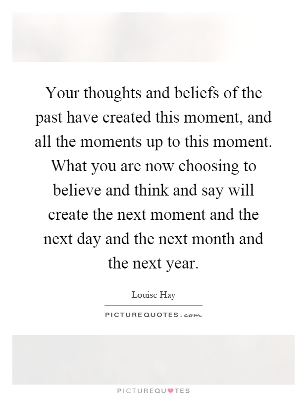 Your thoughts and beliefs of the past have created this moment, and all the moments up to this moment. What you are now choosing to believe and think and say will create the next moment and the next day and the next month and the next year Picture Quote #1