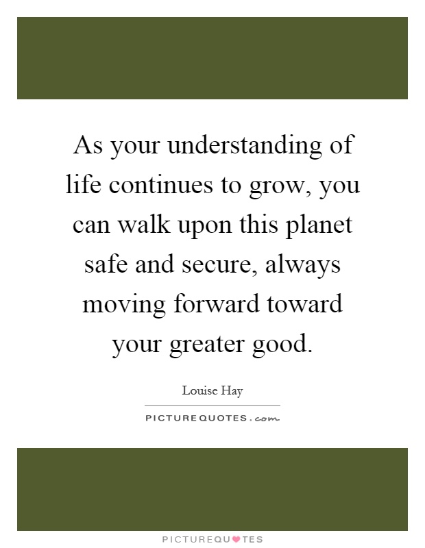 As your understanding of life continues to grow, you can walk upon this planet safe and secure, always moving forward toward your greater good Picture Quote #1