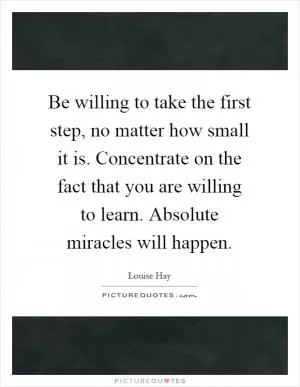 Be willing to take the first step, no matter how small it is. Concentrate on the fact that you are willing to learn. Absolute miracles will happen Picture Quote #1