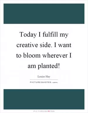 Today I fulfill my creative side. I want to bloom wherever I am planted! Picture Quote #1