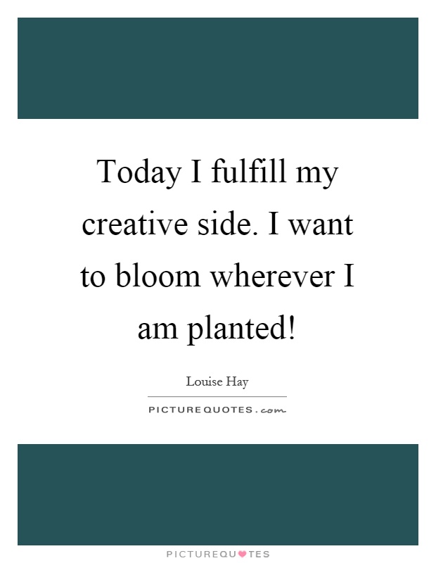 Today I fulfill my creative side. I want to bloom wherever I am planted! Picture Quote #1