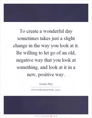 To create a wonderful day sometimes takes just a slight change in the way you look at it. Be willing to let go of an old, negative way that you look at something, and look at it in a new, positive way Picture Quote #1