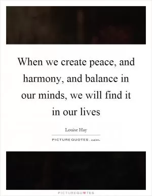 When we create peace, and harmony, and balance in our minds, we will find it in our lives Picture Quote #1