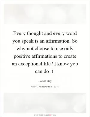 Every thought and every word you speak is an affirmation. So why not choose to use only positive affirmations to create an exceptional life? I know you can do it! Picture Quote #1