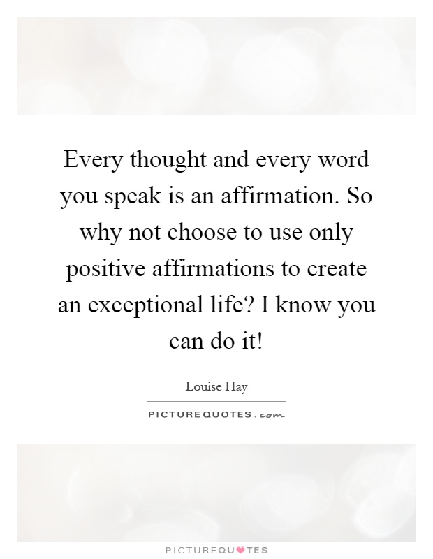 Every thought and every word you speak is an affirmation. So why not choose to use only positive affirmations to create an exceptional life? I know you can do it! Picture Quote #1