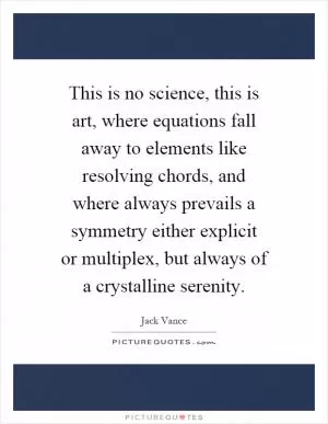 This is no science, this is art, where equations fall away to elements like resolving chords, and where always prevails a symmetry either explicit or multiplex, but always of a crystalline serenity Picture Quote #1