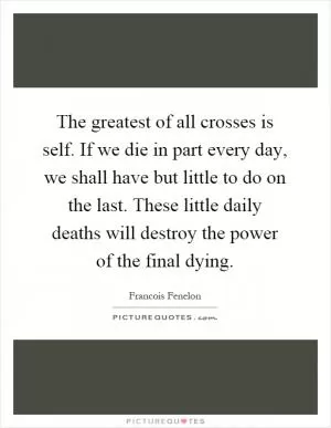 The greatest of all crosses is self. If we die in part every day, we shall have but little to do on the last. These little daily deaths will destroy the power of the final dying Picture Quote #1