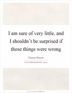 I am sure of very little, and I shouldn’t be surprised if those things were wrong Picture Quote #1