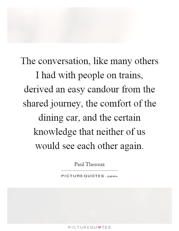 The conversation, like many others I had with people on trains, derived an easy candour from the shared journey, the comfort of the dining car, and the certain knowledge that neither of us would see each other again Picture Quote #1