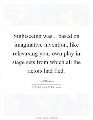Sightseeing was... based on imaginative invention, like rehearsing your own play in stage sets from which all the actors had fled Picture Quote #1