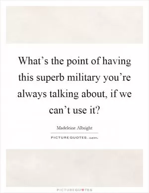 What’s the point of having this superb military you’re always talking about, if we can’t use it? Picture Quote #1