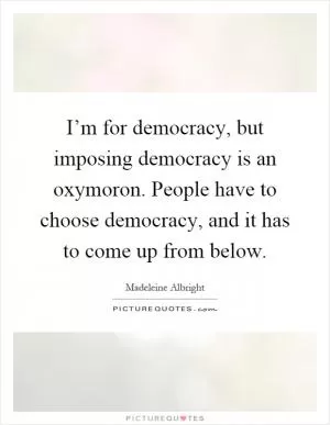 I’m for democracy, but imposing democracy is an oxymoron. People have to choose democracy, and it has to come up from below Picture Quote #1