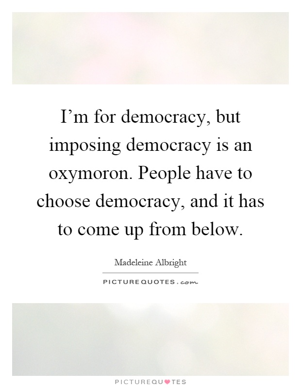 I'm for democracy, but imposing democracy is an oxymoron. People have to choose democracy, and it has to come up from below Picture Quote #1