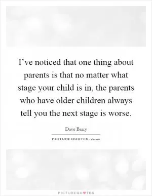 I’ve noticed that one thing about parents is that no matter what stage your child is in, the parents who have older children always tell you the next stage is worse Picture Quote #1
