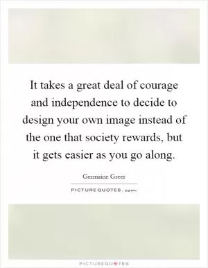 It takes a great deal of courage and independence to decide to design your own image instead of the one that society rewards, but it gets easier as you go along Picture Quote #1