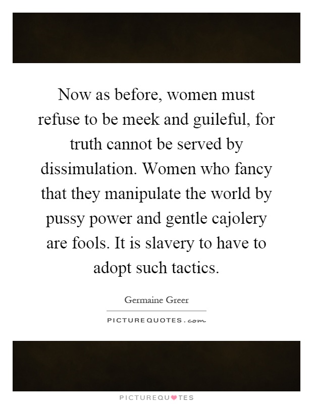 Now as before, women must refuse to be meek and guileful, for truth cannot be served by dissimulation. Women who fancy that they manipulate the world by pussy power and gentle cajolery are fools. It is slavery to have to adopt such tactics Picture Quote #1