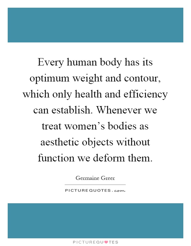 Every human body has its optimum weight and contour, which only health and efficiency can establish. Whenever we treat women's bodies as aesthetic objects without function we deform them Picture Quote #1