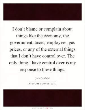I don’t blame or complain about things like the economy, the government, taxes, employees, gas prices, or any of the external things that I don’t have control over. The only thing I have control over is my response to these things Picture Quote #1