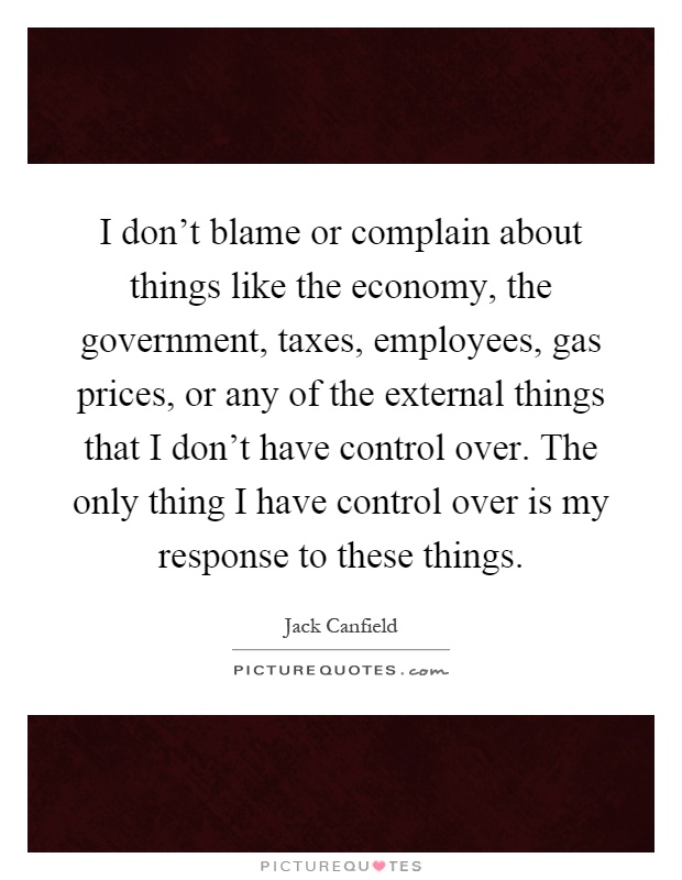 I don't blame or complain about things like the economy, the government, taxes, employees, gas prices, or any of the external things that I don't have control over. The only thing I have control over is my response to these things Picture Quote #1