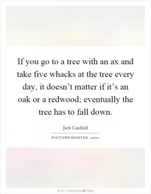 If you go to a tree with an ax and take five whacks at the tree every day, it doesn’t matter if it’s an oak or a redwood; eventually the tree has to fall down Picture Quote #1