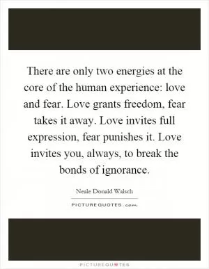 There are only two energies at the core of the human experience: love and fear. Love grants freedom, fear takes it away. Love invites full expression, fear punishes it. Love invites you, always, to break the bonds of ignorance Picture Quote #1