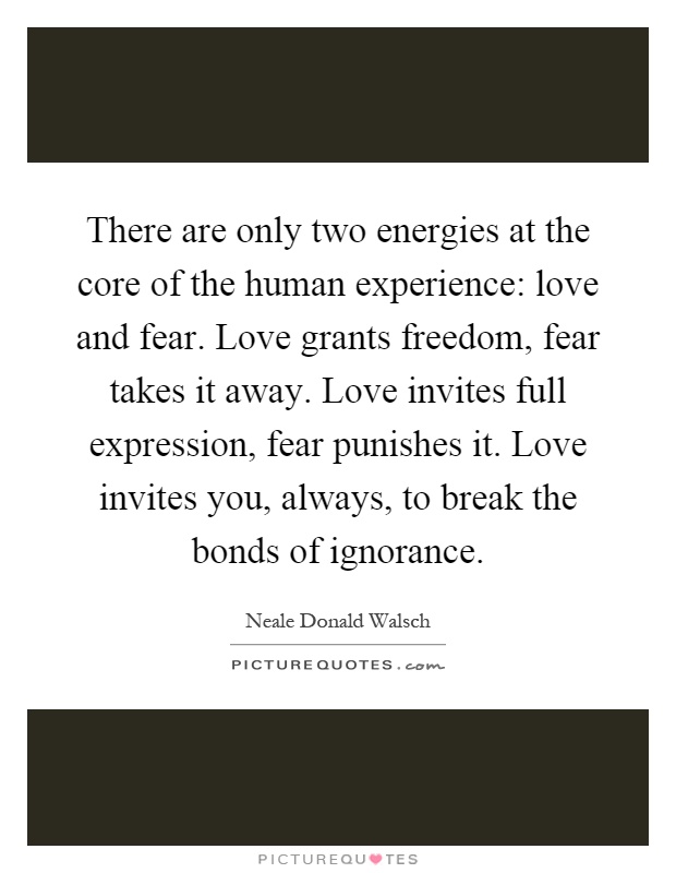 There are only two energies at the core of the human experience: love and fear. Love grants freedom, fear takes it away. Love invites full expression, fear punishes it. Love invites you, always, to break the bonds of ignorance Picture Quote #1