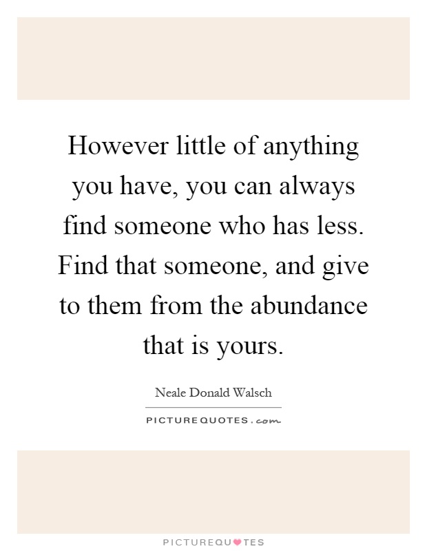 However little of anything you have, you can always find someone who has less. Find that someone, and give to them from the abundance that is yours Picture Quote #1