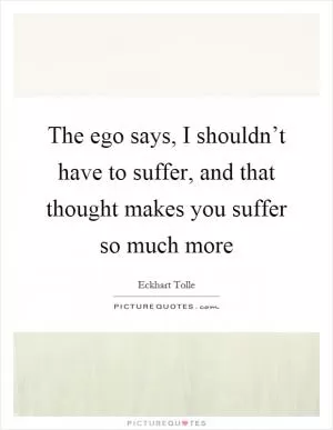The ego says, I shouldn’t have to suffer, and that thought makes you suffer so much more Picture Quote #1